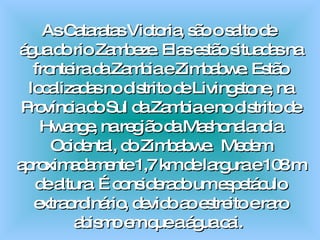 As Cataratas Victoria, são o salto de  água do rio Zambeze. Elas estão situadas na fronteira da Zambia e Zimbabwe. Estão localizadas no distrito de Livingstone, na Província do Sul da Zambia e no distrito de Hwange, na região da Mashonalandia Ocidental, do Zimbabwe.  Medem aproximadamente 1,7 km de largura e 108 m de altura. É considerado um espetáculo extraordinário, devido ao estreito e raro abismo em que a água cai.  