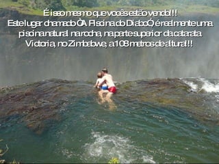 o É isso mesmo que vocês estão vendo!!! Este lugar chamado “A Piscina do Diabo”, é realmente uma  piscina natural na rocha, na parte superior da catarata  Victoria, no Zimbabwe, a 108 metros de altura!!!  