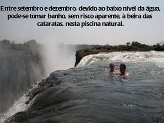 Entre setembro e dezembro, devido ao baixo nível da água, pode-se tomar banho, sem risco aparente, à beira das  cataratas, nesta piscina natural. 