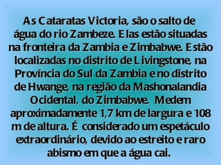 As Cataratas Victoria, são o salto de  água do rio Zambeze. Elas estão situadas na fronteira da Zambia e Zimbabwe. Estão localizadas no distrito de Livingstone, na Província do Sul da Zambia e no distrito de Hwange, na região da Mashonalandia Ocidental, do Zimbabwe.  Medem aproximadamente 1,7 km de largura e 108 m de altura. É considerado um espetáculo extraordinário, devido ao estreito e raro abismo em que a água cai.  