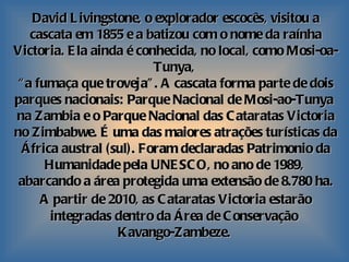 David Livingstone, o explorador escocês, visitou a cascata em 1855 e a batizou com o nome da raínha Victoria. Ela ainda é conhecida, no local, como Mosi-oa-Tunya,  “ a fumaça que troveja”. A cascata forma parte de dois parques nacionais: Parque Nacional de Mosi-ao-Tunya   na Zambia e o Parque Nacional das Cataratas Victoria no Zimbabwe. É uma das maiores atrações turísticas da África austral (sul). Foram declaradas Patrimonio da Humanidade pela UNESCO, no ano de 1989,  abarcando a área protegida uma extensão de 8.780 ha. A partir de 2010, as Cataratas Victoria estarão   integradas dentro da Área de Conservação  Kavango-Zambeze.  
