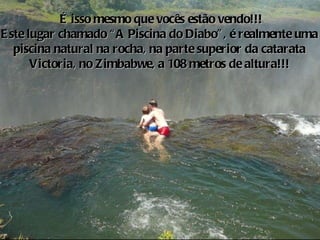 o É isso mesmo que vocês estão vendo!!! Este lugar chamado “A Piscina do Diabo”, é realmente uma  piscina natural na rocha, na parte superior da catarata  Victoria, no Zimbabwe, a 108 metros de altura!!!  