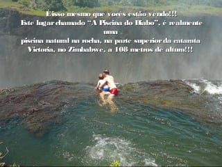 Éisso mesmo que vocês estão vendo!!!Éisso mesmo que vocês estão vendo!!!
Este lugarchamado “A Piscina do Diabo”, é realmenteEste lugarchamado “A Piscina do Diabo”, é realmente
umauma
piscina natural na rocha, na parte superiorda cataratapiscina natural na rocha, na parte superiorda catarata
Victoria, no Zimbabwe, a 108 metros de altura!!!Victoria, no Zimbabwe, a 108 metros de altura!!!
 