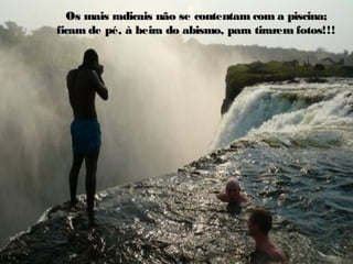 Os mais radicais não se contentam com a piscina;Os mais radicais não se contentam com a piscina;
ficam de pé, à beira do abismo, para tirarem fotos!!!ficam de pé, à beira do abismo, para tirarem fotos!!!
 