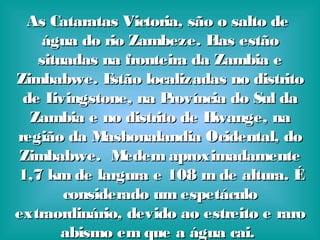 As Cataratas Victoria, são o salto deAs Cataratas Victoria, são o salto de
água do rio Zambeze. Elas estãoágua do rio Zambeze. Elas estão
situadas na fronteira da Zambia esituadas na fronteira da Zambia e
Zimbabwe. Estão localizadas no distritoZimbabwe. Estão localizadas no distrito
de Livingstone, na Província do Sul dade Livingstone, na Província do Sul da
Zambia e no distrito de Hwange, naZambia e no distrito de Hwange, na
região da Mashonalandia Ocidental, doregião da Mashonalandia Ocidental, do
Zimbabwe. Medem aproximadamenteZimbabwe. Medem aproximadamente
1,7 km de largura e 108 m de altura. É1,7 km de largura e 108 m de altura. É
considerado um espetáculoconsiderado um espetáculo
extraordinário, devido ao estreito e raroextraordinário, devido ao estreito e raro
abismo em que a água cai.abismo em que a água cai.
 