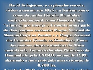 David Livingstone, o exploradorescocês,David Livingstone, o exploradorescocês,
visitou a cascata em 1855 e a batizou com ovisitou a cascata em 1855 e a batizou com o
nome da raínha Victoria. Ela ainda énome da raínha Victoria. Ela ainda é
conhecida, no local, como Mosi-oa-Tunya,conhecida, no local, como Mosi-oa-Tunya,
““a fumaça que troveja”. A cascata forma partea fumaça que troveja”. A cascata forma parte
de dois parques nacionais: Parque Nacional dede dois parques nacionais: Parque Nacional de
Mosi-ao-TunyaMosi-ao-Tunya na Zambia e o Parque Nacionalna Zambia e o Parque Nacional
das Cataratas Victoria no Zimbabwe. Éumadas Cataratas Victoria no Zimbabwe. Éuma
das maiores atrações turísticas da Áfricadas maiores atrações turísticas da África
austral (sul). Foram declaradas Patrimonio daaustral (sul). Foram declaradas Patrimonio da
Humanidade pela UNESCO, no ano de 1989,Humanidade pela UNESCO, no ano de 1989,
abarcando a área protegida uma extensão deabarcando a área protegida uma extensão de
8.780 ha.8.780 ha.
 