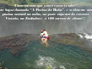 o Éisso mesmo que vocês estão vendo!!!Éisso mesmo que vocês estão vendo!!!
Este lugarchamado “A Piscina do Diabo”, é realmente umEste lugarchamado “A Piscina do Diabo”, é realmente uma
piscina natural na rocha, na parte superiorda cataratapiscina natural na rocha, na parte superiorda catarata
Victoria, no Zimbabwe, a 108 metros de altura!!!Victoria, no Zimbabwe, a 108 metros de altura!!!
 