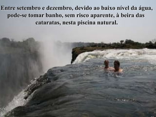 Entre setembro e dezembro, devido ao baixo nível da água,
  pode-se tomar banho, sem risco aparente, à beira das
            cataratas, nesta piscina natural.
 