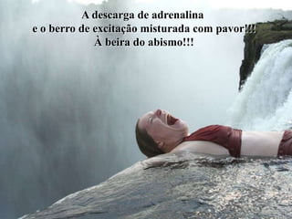 A descarga de adrenalina
e o berro de excitação misturada com pavor!!!
             À beira do abismo!!!
 