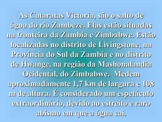 As Cataratas Victoria, são o salto de
 água do rio Zambeze. Elas estão situadas
na fronteira da Zambia e Zimbabwe. Estão
 localizadas no distrito de Livingstone, na
 Província do Sul da Zambia e no distrito
 de Hwange, na região da Mashonalandia
     Ocidental, do Zimbabwe. Medem
aproximadamente 1,7 km de largura e 108
m de altura. É considerado um espetáculo
  extraordinário, devido ao estreito e raro
         abismo em que a água cai.
 