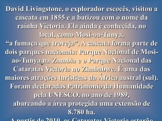 David Livingstone, o explorador escocês, visitou a
   cascata em 1855 e a batizou com o nome da
    raínha Victoria. Ela ainda é conhecida, no
           local, como Mosi-oa-Tunya,
“a fumaça que troveja”. A cascata forma parte de
dois parques nacionais: Parque Nacional de Mosi-
  ao-Tunya na Zambia e o Parque Nacional das
  Cataratas Victoria no Zimbabwe. É uma das
maiores atrações turísticas da África austral (sul).
 Foram declaradas Patrimonio da Humanidade
         pela UNESCO, no ano de 1989,
  abarcando a área protegida uma extensão de
                     8.780 ha.
 