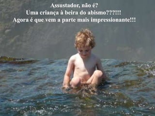 Assustador, não é?
        Uma criança à beira do abismo???!!!
o
    Agora é que vem a parte mais impressionante!!!
 