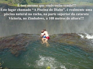 o          É isso mesmo que vocês estão vendo!!!
Este lugar chamado “A Piscina do Diabo”, é realmente uma
  piscina natural na rocha, na parte superior da catarata
      Victoria, no Zimbabwe, a 108 metros de altura!!!
 