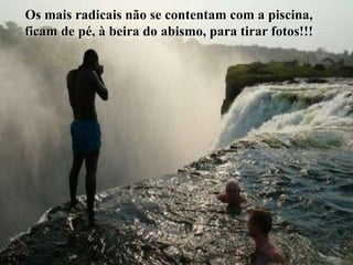 Os mais radicais não se contentam com a piscina,
ficam de pé, à beira do abismo, para tirar fotos!!!
 