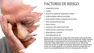 FACTORES DE RIESGO
• aislamiento social
• Viudez
• divorcio o estado de separación marital
• enfermedades médicas asociadas
• enfermedad medica incapacitante reciente,
• nivel socioeconómico bajo
• dolor crónico
• trastornos del sueño (Insomnio)
• duelo familiar, económico o funcional
• dependencia a alcohol
• benzodiacepinas, etc.
Dentro de los factores de riesgo más importantes para desarrollar
depresión es el insomnio no solo como un factor de riesgo, también
está asociado a la persistencia y recurrencia de la depresión. Otro
factor de riesgo importante, es la ocurrencia de un infarto del
miocardio ya que el riesgo de presentar depresión se incrementa 4
veces, así mismo posterior a un evento vascular cerebral hay 3.4
veces mas probabilidades de morir en los siguientes 10 años.
 