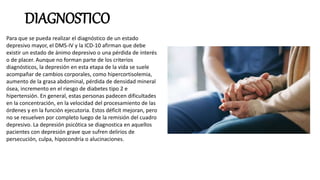 DIAGNOSTICO
Para que se pueda realizar el diagnóstico de un estado
depresivo mayor, el DMS-IV y la ICD-10 afirman que debe
existir un estado de ánimo depresivo o una pérdida de interés
o de placer. Aunque no forman parte de los criterios
diagnósticos, la depresión en esta etapa de la vida se suele
acompañar de cambios corporales, como hipercortisolemia,
aumento de la grasa abdominal, pérdida de densidad mineral
ósea, incremento en el riesgo de diabetes tipo 2 e
hipertensión. En general, estas personas padecen dificultades
en la concentración, en la velocidad del procesamiento de las
órdenes y en la función ejecutoria. Estos déficit mejoran, pero
no se resuelven por completo luego de la remisión del cuadro
depresivo. La depresión psicótica se diagnostica en aquellos
pacientes con depresión grave que sufren delirios de
persecución, culpa, hipocondría o alucinaciones.
 