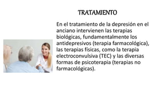 TRATAMIENTO
En el tratamiento de la depresión en el
anciano intervienen las terapias
biológicas, fundamentalmente los
antidepresivos (terapia farmacológica),
las terapias físicas, como la terapia
electroconvulsiva (TEC) y las diversas
formas de psicoterapia (terapias no
farmacológicas).
 