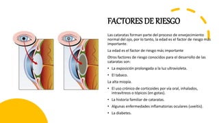 FACTORES DE RIESGO
Las cataratas forman parte del proceso de envejecimiento
normal del ojo, por lo tanto, la edad es el factor de riesgo más
importante.
La edad es el factor de riesgo más importante
Otros factores de riesgo conocidos para el desarrollo de las
cataratas son:
• La exposición prolongada a la luz ultravioleta.
• El tabaco.
La alta miopía.
• El uso crónico de corticoides por vía oral, inhalados,
intravítreos o tópicos (en gotas).
• La historia familiar de cataratas.
• Algunas enfermedades inflamatorias oculares (uveítis).
• La diabetes.
 