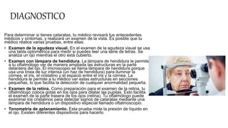 DIAGNOSTICO
Para determinar si tienes cataratas, tu médico revisará tus antecedentes
médicos y síntomas, y realizará un examen de la vista. Es posible que tu
médico realice varias pruebas, entre ellas:
• Examen de la agudeza visual. En el examen de la agudeza visual se usa
una tabla optométrica para medir si puedes leer una serie de letras. Se
analiza un ojo mientras el otro está cubierto.
• Examen con lámpara de hendidura. La lámpara de hendidura le permite
a tu oftalmólogo ver de manera ampliada las estructuras en la parte
delantera del ojo. El microscopio se llama lámpara de hendidura porque
usa una línea de luz intensa (un haz de hendidura) para iluminar la
córnea, el iris, el cristalino y el espacio entre el iris y la córnea. La
hendidura le permite a tu médico ver estas estructuras en secciones
pequeñas, lo que facilita la detección de cualquier anormalidad pequeña.
• Examen de la retina. Como preparación para el examen de la retina, tu
oftalmólogo coloca gotas en los ojos para dilatar las pupilas. Esto facilita
el examen de la parte trasera de los ojos (retina). Tu oftalmólogo puede
examinar los cristalinos para detectar signos de cataratas mediante una
lámpara de hendidura o un dispositivo especial llamado oftalmoscopio.
• Tonometría de aplanamiento. Esta prueba mide la presión de líquido en
el ojo. Existen diferentes dispositivos para hacerlo.
 