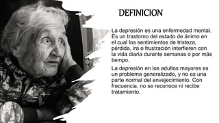 DEFINICION
La depresión es una enfermedad mental.
Es un trastorno del estado de ánimo en
el cual los sentimientos de tristeza,
pérdida, ira o frustración interfieren con
la vida diaria durante semanas o por más
tiempo.
La depresión en los adultos mayores es
un problema generalizado, y no es una
parte normal del envejecimiento. Con
frecuencia, no se reconoce ni recibe
tratamiento.
 
