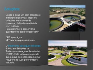 Soluções:
Sendo a água um bem precioso e
indispensável á vida, todos os
cidadãos têm o dever de
preservar, defender e utilizá-la
com cuidado.
Para defender e preservar a
qualidade da água é necessário:
 Poupar água;
 Tratar as águas residuais.
O tratamento das águas residuais
é feito em Estações de
Tratamento de Águas Residuais (
ETAR ). Este tratamento permite
que a água que é lançada no mar
recupere as suas propriedades
naturais.
 