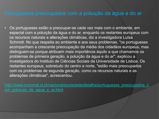 Portugueses preocupados com a poluição da água e do ar
• Os portugueses estão a preocupar-se cada vez mais com o ambiente, em
especial com a poluição da água e do ar, enquanto os restantes europeus com
os recursos naturais e alterações climáticas, diz a investigadora Luísa
Schmidt. No que respeita ao ambiente e aos seus problemas, "os portugueses
acompanham a crescente preocupação da média dos cidadãos europeus, mas
distinguem-se porque atribuem mais importância àquilo a que chamamos os
problemas de primeira geração, a poluição da água e do ar", explicou a
investigadora do Instituto de Ciências Sociais da Universidade de Lisboa. Os
restantes europeus, sobretudo do centro e norte, "estão mais preocupados
com os problemas de segunda geração, como os recursos naturais e as
alterações climáticas", acrescentou.
http://www.cmjornal.xl.pt/nacional/sociedade/detalhe/portugueses_preocupados_c
om_poluicao_de_agua_e_ar.html
 