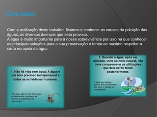 Conclusão:
Com a realização deste trabalho, ficámos a conhecer as causas da poluição das
águas, as diversas doenças que esta provoca…
A água é muito importante para a nossa sobrevivência por isso há que conhecer
as principais soluções para a sua preservação e tentar ao máximo respeitar a
carta europeia da água.
 