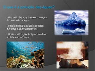 O que é a poluição das águas?
• Alteração física, química ou biológica
da qualidade da água;
• Pode ameaçar a saúde dos seres
humanos e os ecossistemas;
• Limita a utilização da água para fins
sociais e económicos.
 