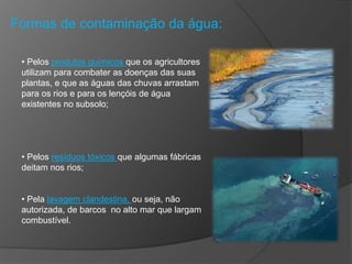 Formas de contaminação da água:
• Pelos produtos químicos que os agricultores
utilizam para combater as doenças das suas
plantas, e que as águas das chuvas arrastam
para os rios e para os lençóis de água
existentes no subsolo;
• Pelos resíduos tóxicos que algumas fábricas
deitam nos rios;
• Pela lavagem clandestina, ou seja, não
autorizada, de barcos no alto mar que largam
combustível.
 