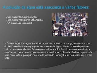 A poluição da água está associada a vários fatores:
 Ao aumento da população;
 Ao desenvolvimento urbanístico;
 Á expansão industrial.
Os mares, rios e lagos têm vindo a ser utilizados como um gigantesco caixote
do lixo, acreditando-se que grandes massas de água diluem tudo e dispersam
tudo a uma velocidade suficiente para evitar a poluição. No entanto tem vindo a
mostrar-se que acontece precisamente o contrário, o planeta não tem capacidade
para diluir toda a poluição que é feita, estando Portugal num dos países que mais
polui.
 