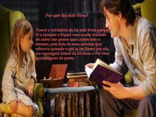 Por que leu este livro?
Tomei a iniciativa de ler este livro porque
vi a sinopse e fiquei com muita vontade
de saber um pouco mais sobre este o
mesmo, pois fala de uma menina que
adorava quando o pai ia ler livros pra ela,
ela conseguia entrar na história e ver seus
personagens de perto.
 
