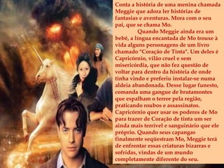 Conta a história de uma menina chamada
Meggie que adora ler histórias de
fantasias e aventuras. Mora com o seu
pai, que se chama Mo.
Quando Meggie ainda era um
bebê, a língua encantada de Mo trouxe à
vida alguns personagens de um livro
chamado "Coração de Tinta". Um deles é
Capricórnio, vilão cruel e sem
misericórdia, que não fez questão de
voltar para dentro da história de onde
tinha vindo e preferiu instalar-se numa
aldeia abandonada. Desse lugar funesto,
comanda uma gangue de brutamontes
que espalham o terror pela região,
praticando roubos e assassinatos.
Capricórnio quer usar os poderes de Mo
para trazer de Coração de tinta um ser
ainda mais terrível e sanguinário que ele
próprio. Quando seus capangas
finalmente seqüestram Mo, Meggie terá
de enfrentar essas criaturas bizarras e
sofridas, vindas de um mundo
completamente diferente do seu.
 