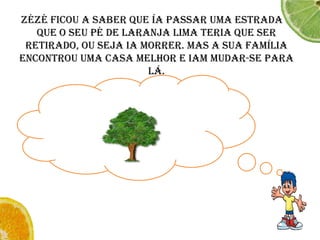 ZéZé ficou a saber que ía passar uma estrada e que o seu pé de laranja lima teria que ser retirado, ou seja ia morrer. Mas a sua família encontrou uma casa melhor e iam mudar-se para lá.