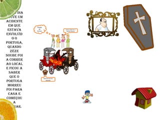Certo dia houve um acidente em que estava envolvido o Portuga, quando Zéze soube foi a correr ao local e ficou a saber que o Portuga morreu foi para casa e começou a chorar.coitado do homemEstou a dizer-te o homen morreuAuuu au au au auuuuu