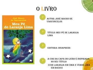 O LivroAutor: José Mauro de Vasconcelos Título: Meu pé de Laranja Lima Editora: DinapressA cor da capa do livro é inspirada no seu título (cor laranja em cima e verde lima em baixo)