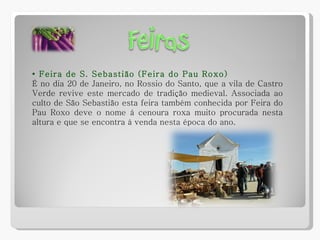 •  Feira de S. Sebastião (Feira do Pau Roxo) É no dia 20 de Janeiro, no Rossio do Santo, que a vila de Castro Verde revive este mercado de tradição medieval. Associada ao culto de São Sebastião esta feira também conhecida por Feira do Pau Roxo deve o nome à cenoura roxa muito procurada nesta altura e que se encontra à venda nesta época do ano. 