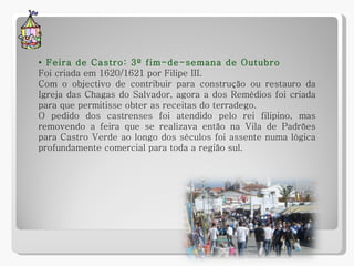 •  Feira de Castro: 3º fim-de-semana de Outubro Foi criada em 1620/1621 por Filipe III.  Com o objectivo de contribuir para construção ou restauro da Igreja das Chagas do Salvador, agora a dos Remédios foi criada para que permitisse obter as receitas do terradego. O pedido dos castrenses foi atendido pelo rei filipino, mas removendo a feira que se realizava então na Vila de Padrões para Castro Verde ao longo dos séculos foi assente numa lógica profundamente comercial para toda a região sul. 