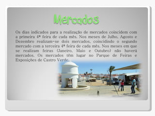 Os dias indicados para a realização de mercados coincidem com a primeira 4ª feira de cada mês. Nos meses de Julho, Agosto e Dezembro realizam-se dois mercados, coincidindo o segundo mercado com a terceira 4ª feira de cada mês. Nos meses em que se realizam feiras (Janeiro, Maio e Outubro) não haverá mercados. Os mercados têm lugar no Parque de Feiras e Exposições de Castro Verde. 