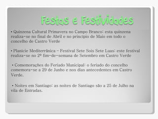 •   Quinzena Cultural Primavera no Campo Branco: esta quinzena realiza-se no final de Abril e no princípio de Maio em todo o concelho de Castro Verde •  Planície Mediterrânica – Festival Sete Sois Sete Luas: este festival realiza-se no 2º fim-de-semana de Setembro em Castro Verde •   Comemorações do Feriado Municipal: o feriado do concelho comemora-se a 29 de Junho e nos dias antecedentes em Castro Verde . •   Noites em Santiago: as noites de Santiago são a 25 de Julho na vila de Entradas. 