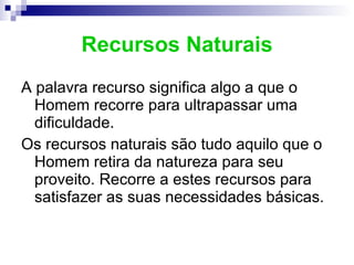 Recursos Naturais A palavra recurso significa algo a que o Homem recorre para ultrapassar uma dificuldade. Os recursos naturais são tudo aquilo que o Homem retira da natureza para seu proveito. Recorre a estes recursos para satisfazer as suas necessidades básicas. 