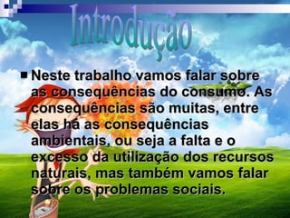 Neste trabalho vamos falar sobre as consequências do consumo. As consequências são muitas, entre elas há as consequências ambientais, ou seja a falta e o excesso da utilização dos recursos naturais, mas também vamos falar sobre os problemas sociais. Introdução 