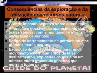 Consequências da exploração e da utilização dos recursos naturais Grande impacto negativo sobre o ambiente; Alteração e possível desaparecimento dos ecossistemas, com a montagem e a perfuração de sondas; Perigo de derramamento de petróleo no mar; grandes marés negras; Extracção do carvão provoca um grande movimento e derrubamentos de terra, deslizamentos, explosões de gás e há um número muito grande de mineiros que morrem todos os anos; 
