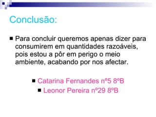 Conclusão: Para concluir queremos apenas dizer para consumirem em quantidades razoáveis, pois estou a pôr em perigo o meio ambiente, acabando por nos afectar.  Catarina Fernandes nº5 8ºB Leonor Pereira nº29 8ºB 