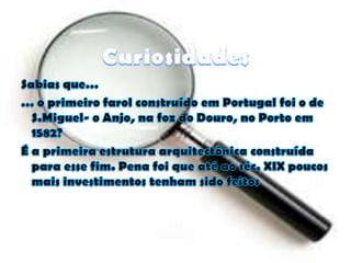 CuriosidadesSabias que…… o primeiro farol construído em Portugal foi o de S.Miguel- o Anjo, na foz do Douro, no Porto em 1582?É a primeira estrutura arquitectónica construída para esse fim. Pena foi que até ao séc. XIX poucos mais investimentos tenham sido feitos