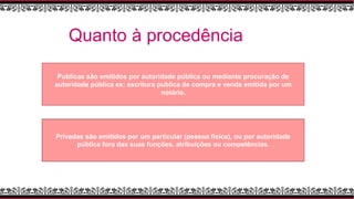 Quanto à procedência
Publicas são emitidos por autoridade pública ou mediante procuração de
autoridade pública ex: escritura publica de compra e venda emitida por um
notário.
Privadas são emitidos por um particular (pessoa física), ou por autoridade
pública fora das suas funções, atribuições ou competências.
 