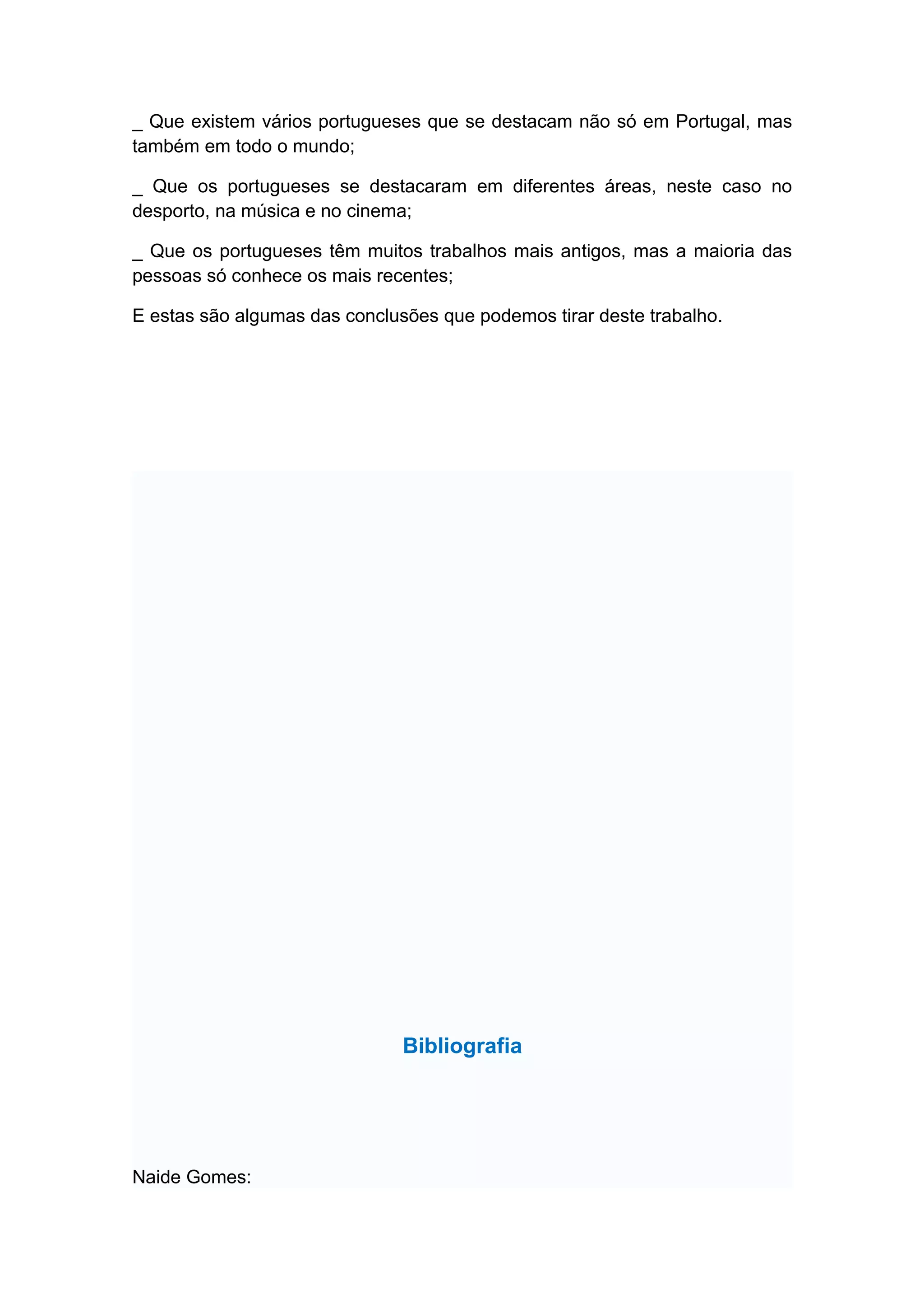 _ Que existem vários portugueses que se destacam não só em Portugal, mas
também em todo o mundo;

_ Que os portugueses se destacaram em diferentes áreas, neste caso no
desporto, na música e no cinema;

_ Que os portugueses têm muitos trabalhos mais antigos, mas a maioria das
pessoas só conhece os mais recentes;

E estas são algumas das conclusões que podemos tirar deste trabalho.




                               Bibliografia




Naide Gomes:
 