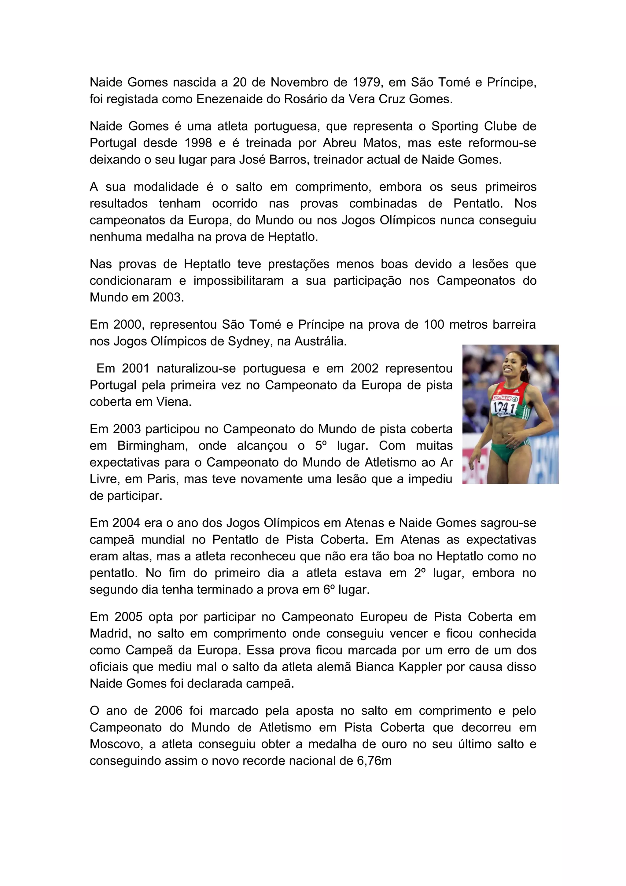 Naide Gomes nascida a 20 de Novembro de 1979, em São Tomé e Príncipe,
foi registada como Enezenaide do Rosário da Vera Cruz Gomes.

Naide Gomes é uma atleta portuguesa, que representa o Sporting Clube de
Portugal desde 1998 e é treinada por Abreu Matos, mas este reformou-se
deixando o seu lugar para José Barros, treinador actual de Naide Gomes.

A sua modalidade é o salto em comprimento, embora os seus primeiros
resultados tenham ocorrido nas provas combinadas de Pentatlo. Nos
campeonatos da Europa, do Mundo ou nos Jogos Olímpicos nunca conseguiu
nenhuma medalha na prova de Heptatlo.

Nas provas de Heptatlo teve prestações menos boas devido a lesões que
condicionaram e impossibilitaram a sua participação nos Campeonatos do
Mundo em 2003.

Em 2000, representou São Tomé e Príncipe na prova de 100 metros barreira
nos Jogos Olímpicos de Sydney, na Austrália.

 Em 2001 naturalizou-se portuguesa e em 2002 representou
Portugal pela primeira vez no Campeonato da Europa de pista
coberta em Viena.

Em 2003 participou no Campeonato do Mundo de pista coberta
em Birmingham, onde alcançou o 5º lugar. Com muitas
expectativas para o Campeonato do Mundo de Atletismo ao Ar
Livre, em Paris, mas teve novamente uma lesão que a impediu
de participar.

Em 2004 era o ano dos Jogos Olímpicos em Atenas e Naide Gomes sagrou-se
campeã mundial no Pentatlo de Pista Coberta. Em Atenas as expectativas
eram altas, mas a atleta reconheceu que não era tão boa no Heptatlo como no
pentatlo. No fim do primeiro dia a atleta estava em 2º lugar, embora no
segundo dia tenha terminado a prova em 6º lugar.

Em 2005 opta por participar no Campeonato Europeu de Pista Coberta em
Madrid, no salto em comprimento onde conseguiu vencer e ficou conhecida
como Campeã da Europa. Essa prova ficou marcada por um erro de um dos
oficiais que mediu mal o salto da atleta alemã Bianca Kappler por causa disso
Naide Gomes foi declarada campeã.

O ano de 2006 foi marcado pela aposta no salto em comprimento e pelo
Campeonato do Mundo de Atletismo em Pista Coberta que decorreu em
Moscovo, a atleta conseguiu obter a medalha de ouro no seu último salto e
conseguindo assim o novo recorde nacional de 6,76m
 
