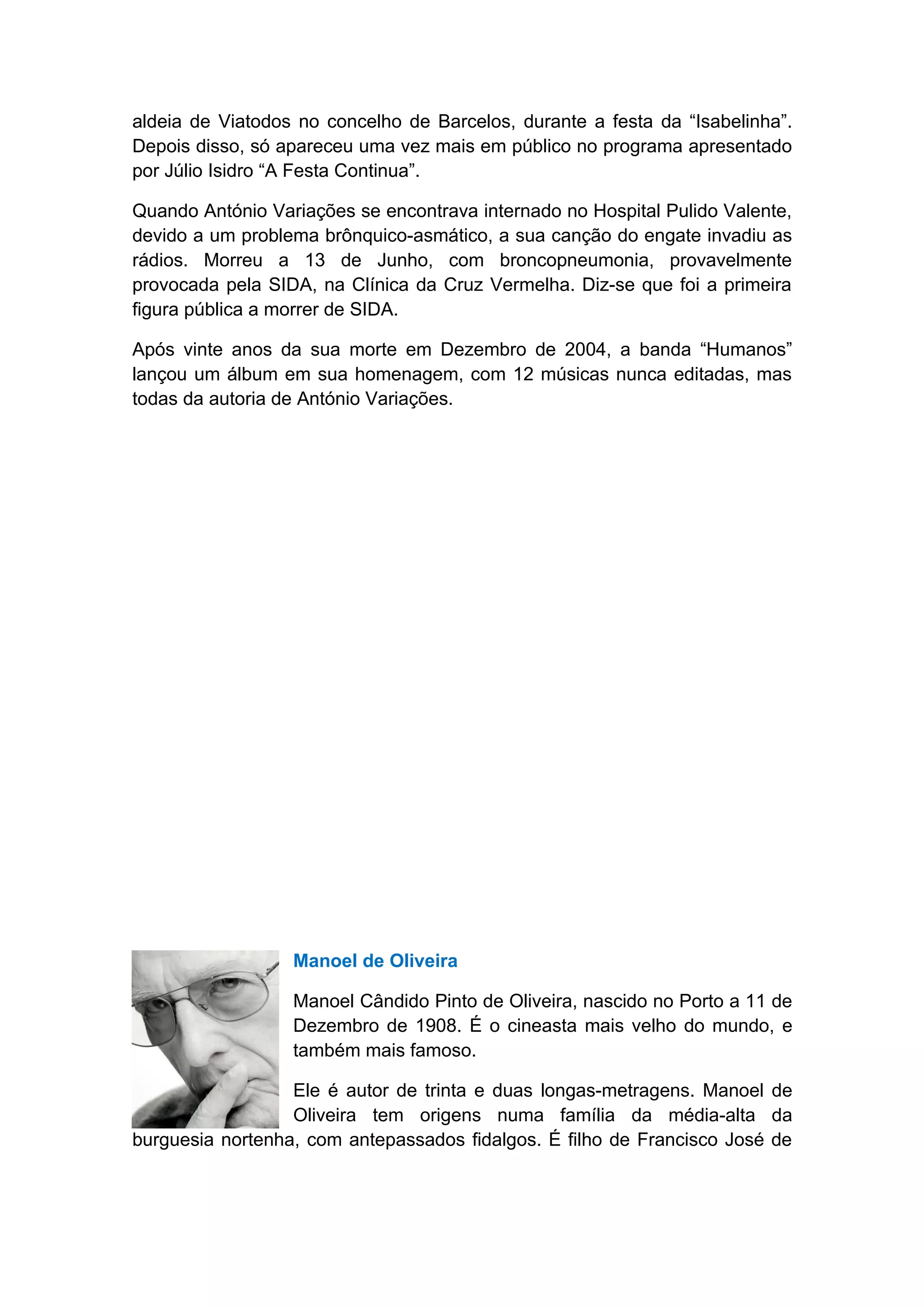 aldeia de Viatodos no concelho de Barcelos, durante a festa da “Isabelinha”.
Depois disso, só apareceu uma vez mais em público no programa apresentado
por Júlio Isidro “A Festa Continua”.

Quando António Variações se encontrava internado no Hospital Pulido Valente,
devido a um problema brônquico-asmático, a sua canção do engate invadiu as
rádios. Morreu a 13 de Junho, com broncopneumonia, provavelmente
provocada pela SIDA, na Clínica da Cruz Vermelha. Diz-se que foi a primeira
figura pública a morrer de SIDA.

Após vinte anos da sua morte em Dezembro de 2004, a banda “Humanos”
lançou um álbum em sua homenagem, com 12 músicas nunca editadas, mas
todas da autoria de António Variações.




                  Manoel de Oliveira

                  Manoel Cândido Pinto de Oliveira, nascido no Porto a 11 de
                  Dezembro de 1908. É o cineasta mais velho do mundo, e
                  também mais famoso.

                  Ele é autor de trinta e duas longas-metragens. Manoel de
                  Oliveira tem origens numa família da média-alta da
burguesia nortenha, com antepassados fidalgos. É filho de Francisco José de
 