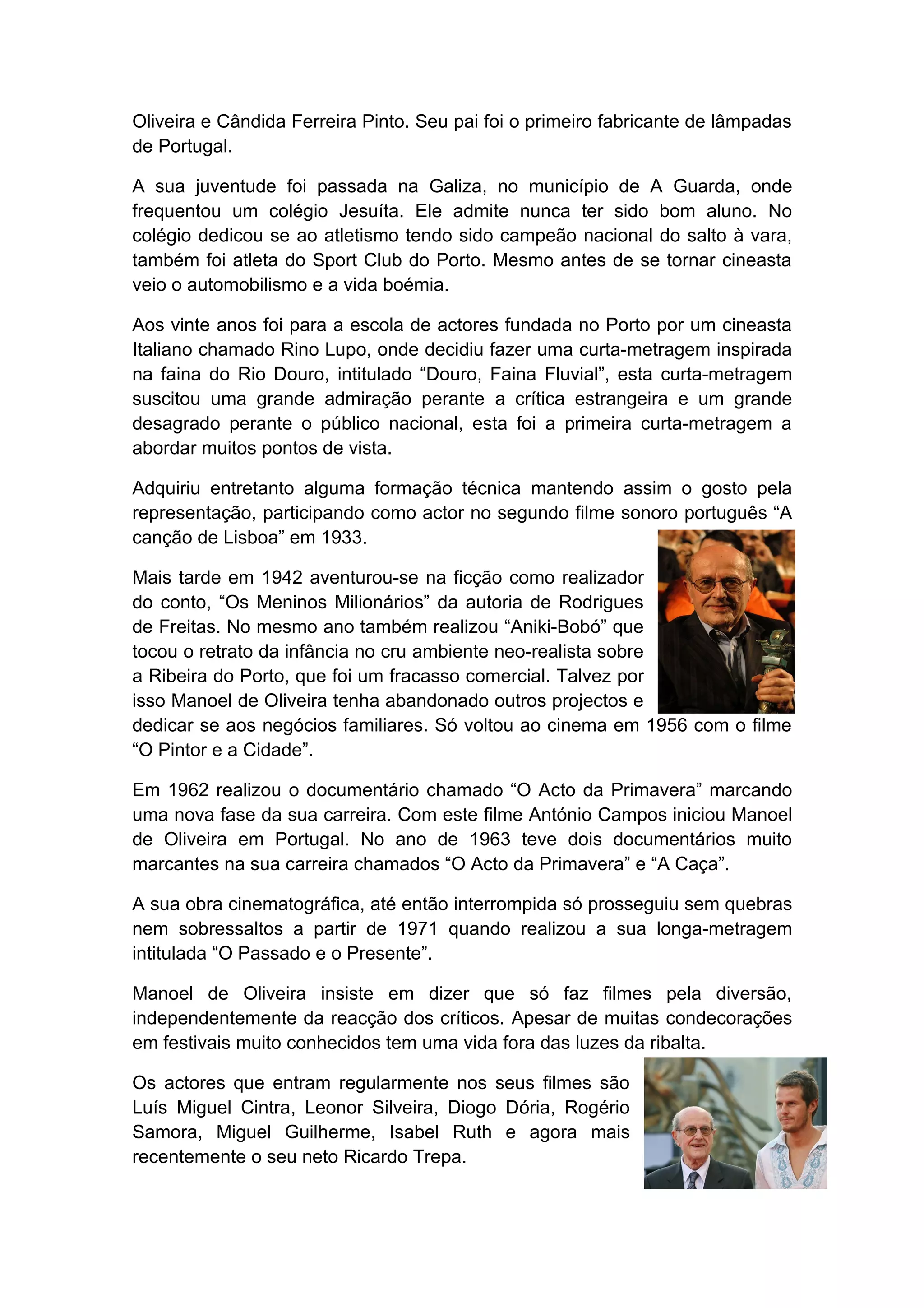 Oliveira e Cândida Ferreira Pinto. Seu pai foi o primeiro fabricante de lâmpadas
de Portugal.

A sua juventude foi passada na Galiza, no município de A Guarda, onde
frequentou um colégio Jesuíta. Ele admite nunca ter sido bom aluno. No
colégio dedicou se ao atletismo tendo sido campeão nacional do salto à vara,
também foi atleta do Sport Club do Porto. Mesmo antes de se tornar cineasta
veio o automobilismo e a vida boémia.

Aos vinte anos foi para a escola de actores fundada no Porto por um cineasta
Italiano chamado Rino Lupo, onde decidiu fazer uma curta-metragem inspirada
na faina do Rio Douro, intitulado “Douro, Faina Fluvial”, esta curta-metragem
suscitou uma grande admiração perante a crítica estrangeira e um grande
desagrado perante o público nacional, esta foi a primeira curta-metragem a
abordar muitos pontos de vista.

Adquiriu entretanto alguma formação técnica mantendo assim o gosto pela
representação, participando como actor no segundo filme sonoro português “A
canção de Lisboa” em 1933.

Mais tarde em 1942 aventurou-se na ficção como realizador
do conto, “Os Meninos Milionários” da autoria de Rodrigues
de Freitas. No mesmo ano também realizou “Aniki-Bobó” que
tocou o retrato da infância no cru ambiente neo-realista sobre
a Ribeira do Porto, que foi um fracasso comercial. Talvez por
isso Manoel de Oliveira tenha abandonado outros projectos e
dedicar se aos negócios familiares. Só voltou ao cinema em 1956 com o filme
“O Pintor e a Cidade”.

Em 1962 realizou o documentário chamado “O Acto da Primavera” marcando
uma nova fase da sua carreira. Com este filme António Campos iniciou Manoel
de Oliveira em Portugal. No ano de 1963 teve dois documentários muito
marcantes na sua carreira chamados “O Acto da Primavera” e “A Caça”.

A sua obra cinematográfica, até então interrompida só prosseguiu sem quebras
nem sobressaltos a partir de 1971 quando realizou a sua longa-metragem
intitulada “O Passado e o Presente”.

Manoel de Oliveira insiste em dizer que só faz filmes pela diversão,
independentemente da reacção dos críticos. Apesar de muitas condecorações
em festivais muito conhecidos tem uma vida fora das luzes da ribalta.

Os actores que entram regularmente nos seus filmes são
Luís Miguel Cintra, Leonor Silveira, Diogo Dória, Rogério
Samora, Miguel Guilherme, Isabel Ruth e agora mais
recentemente o seu neto Ricardo Trepa.
 