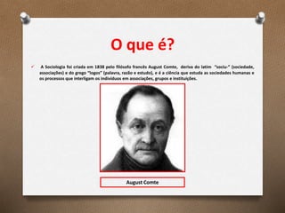 O que é?
 A Sociologia foi criada em 1838 pelo filósofo francês August Comte, deriva do latim “sociu-” (sociedade,
associações) e do grego “logos” (palavra, razão e estudo), e é a ciência que estuda as sociedades humanas e
os processos que interligam os indivíduos em associações, grupos e instituições.
August Comte
 